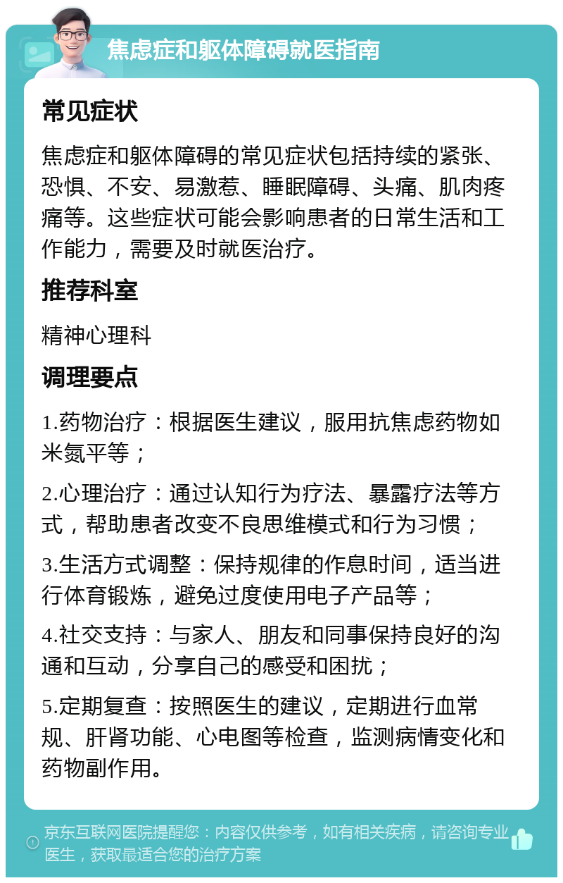 焦虑症和躯体障碍就医指南 常见症状 焦虑症和躯体障碍的常见症状包括持续的紧张、恐惧、不安、易激惹、睡眠障碍、头痛、肌肉疼痛等。这些症状可能会影响患者的日常生活和工作能力，需要及时就医治疗。 推荐科室 精神心理科 调理要点 1.药物治疗：根据医生建议，服用抗焦虑药物如米氮平等； 2.心理治疗：通过认知行为疗法、暴露疗法等方式，帮助患者改变不良思维模式和行为习惯； 3.生活方式调整：保持规律的作息时间，适当进行体育锻炼，避免过度使用电子产品等； 4.社交支持：与家人、朋友和同事保持良好的沟通和互动，分享自己的感受和困扰； 5.定期复查：按照医生的建议，定期进行血常规、肝肾功能、心电图等检查，监测病情变化和药物副作用。