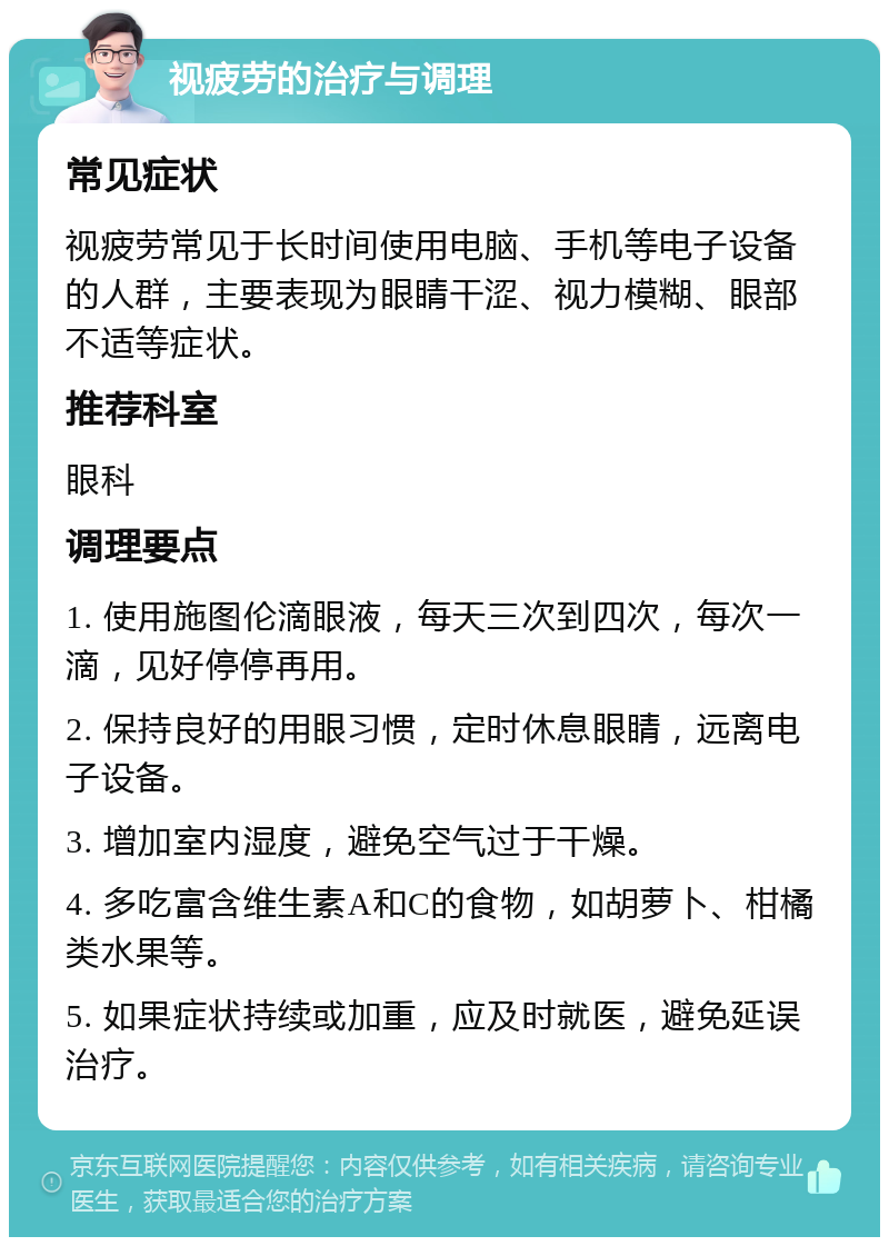 视疲劳的治疗与调理 常见症状 视疲劳常见于长时间使用电脑、手机等电子设备的人群，主要表现为眼睛干涩、视力模糊、眼部不适等症状。 推荐科室 眼科 调理要点 1. 使用施图伦滴眼液，每天三次到四次，每次一滴，见好停停再用。 2. 保持良好的用眼习惯，定时休息眼睛，远离电子设备。 3. 增加室内湿度，避免空气过于干燥。 4. 多吃富含维生素A和C的食物，如胡萝卜、柑橘类水果等。 5. 如果症状持续或加重，应及时就医，避免延误治疗。