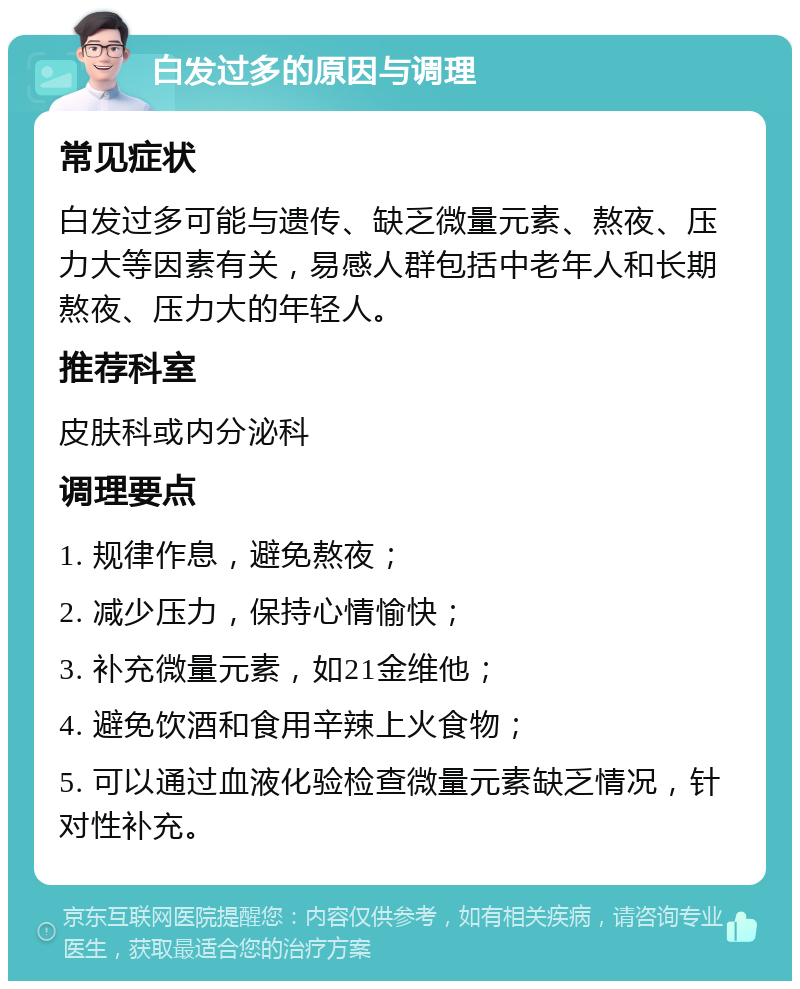 白发过多的原因与调理 常见症状 白发过多可能与遗传、缺乏微量元素、熬夜、压力大等因素有关，易感人群包括中老年人和长期熬夜、压力大的年轻人。 推荐科室 皮肤科或内分泌科 调理要点 1. 规律作息，避免熬夜； 2. 减少压力，保持心情愉快； 3. 补充微量元素，如21金维他； 4. 避免饮酒和食用辛辣上火食物； 5. 可以通过血液化验检查微量元素缺乏情况，针对性补充。