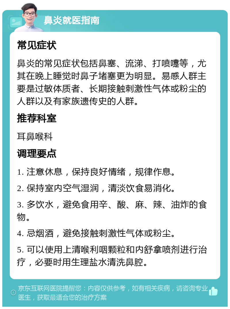 鼻炎就医指南 常见症状 鼻炎的常见症状包括鼻塞、流涕、打喷嚏等，尤其在晚上睡觉时鼻子堵塞更为明显。易感人群主要是过敏体质者、长期接触刺激性气体或粉尘的人群以及有家族遗传史的人群。 推荐科室 耳鼻喉科 调理要点 1. 注意休息，保持良好情绪，规律作息。 2. 保持室内空气湿润，清淡饮食易消化。 3. 多饮水，避免食用辛、酸、麻、辣、油炸的食物。 4. 忌烟酒，避免接触刺激性气体或粉尘。 5. 可以使用上清喉利咽颗粒和内舒拿喷剂进行治疗，必要时用生理盐水清洗鼻腔。