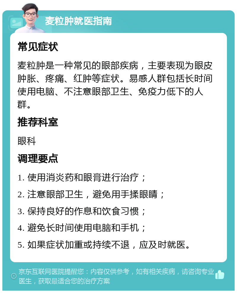 麦粒肿就医指南 常见症状 麦粒肿是一种常见的眼部疾病，主要表现为眼皮肿胀、疼痛、红肿等症状。易感人群包括长时间使用电脑、不注意眼部卫生、免疫力低下的人群。 推荐科室 眼科 调理要点 1. 使用消炎药和眼膏进行治疗； 2. 注意眼部卫生，避免用手揉眼睛； 3. 保持良好的作息和饮食习惯； 4. 避免长时间使用电脑和手机； 5. 如果症状加重或持续不退，应及时就医。