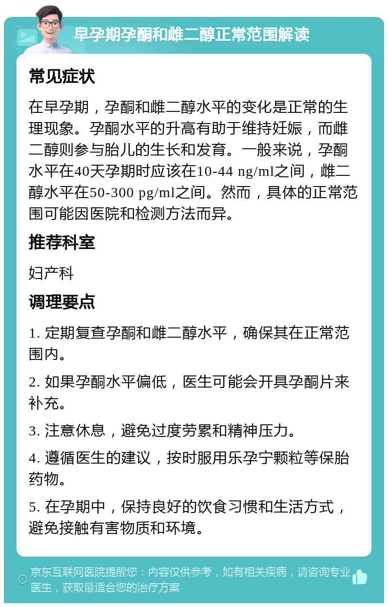 早孕期孕酮和雌二醇正常范围解读 常见症状 在早孕期，孕酮和雌二醇水平的变化是正常的生理现象。孕酮水平的升高有助于维持妊娠，而雌二醇则参与胎儿的生长和发育。一般来说，孕酮水平在40天孕期时应该在10-44 ng/ml之间，雌二醇水平在50-300 pg/ml之间。然而，具体的正常范围可能因医院和检测方法而异。 推荐科室 妇产科 调理要点 1. 定期复查孕酮和雌二醇水平，确保其在正常范围内。 2. 如果孕酮水平偏低，医生可能会开具孕酮片来补充。 3. 注意休息，避免过度劳累和精神压力。 4. 遵循医生的建议，按时服用乐孕宁颗粒等保胎药物。 5. 在孕期中，保持良好的饮食习惯和生活方式，避免接触有害物质和环境。