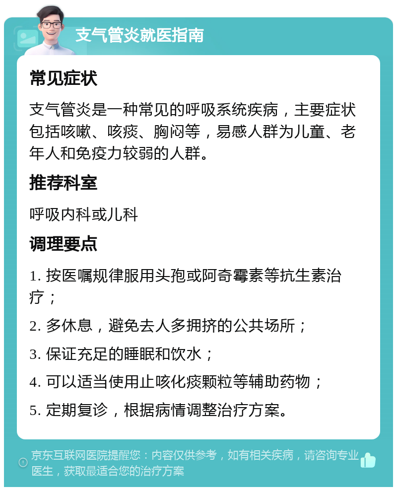 支气管炎就医指南 常见症状 支气管炎是一种常见的呼吸系统疾病，主要症状包括咳嗽、咳痰、胸闷等，易感人群为儿童、老年人和免疫力较弱的人群。 推荐科室 呼吸内科或儿科 调理要点 1. 按医嘱规律服用头孢或阿奇霉素等抗生素治疗； 2. 多休息，避免去人多拥挤的公共场所； 3. 保证充足的睡眠和饮水； 4. 可以适当使用止咳化痰颗粒等辅助药物； 5. 定期复诊，根据病情调整治疗方案。