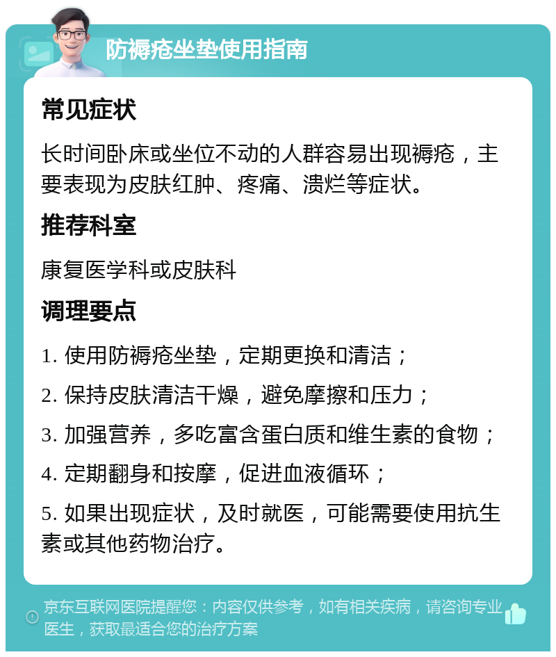 防褥疮坐垫使用指南 常见症状 长时间卧床或坐位不动的人群容易出现褥疮，主要表现为皮肤红肿、疼痛、溃烂等症状。 推荐科室 康复医学科或皮肤科 调理要点 1. 使用防褥疮坐垫，定期更换和清洁； 2. 保持皮肤清洁干燥，避免摩擦和压力； 3. 加强营养，多吃富含蛋白质和维生素的食物； 4. 定期翻身和按摩，促进血液循环； 5. 如果出现症状，及时就医，可能需要使用抗生素或其他药物治疗。