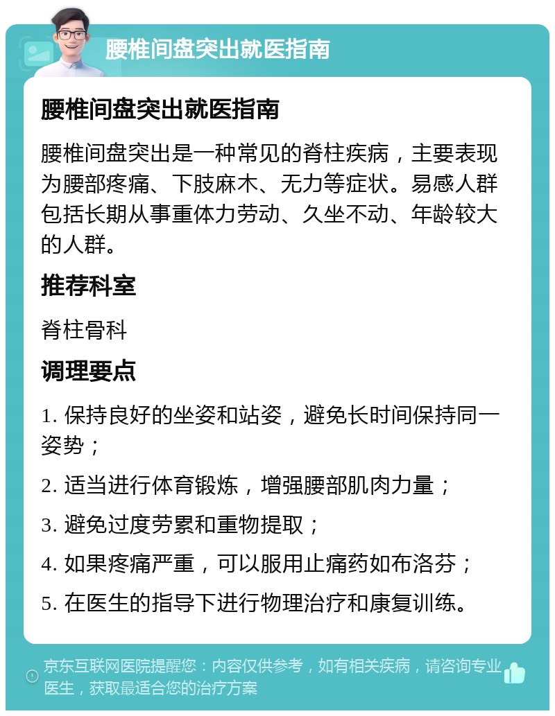 腰椎间盘突出就医指南 腰椎间盘突出就医指南 腰椎间盘突出是一种常见的脊柱疾病，主要表现为腰部疼痛、下肢麻木、无力等症状。易感人群包括长期从事重体力劳动、久坐不动、年龄较大的人群。 推荐科室 脊柱骨科 调理要点 1. 保持良好的坐姿和站姿，避免长时间保持同一姿势； 2. 适当进行体育锻炼，增强腰部肌肉力量； 3. 避免过度劳累和重物提取； 4. 如果疼痛严重，可以服用止痛药如布洛芬； 5. 在医生的指导下进行物理治疗和康复训练。