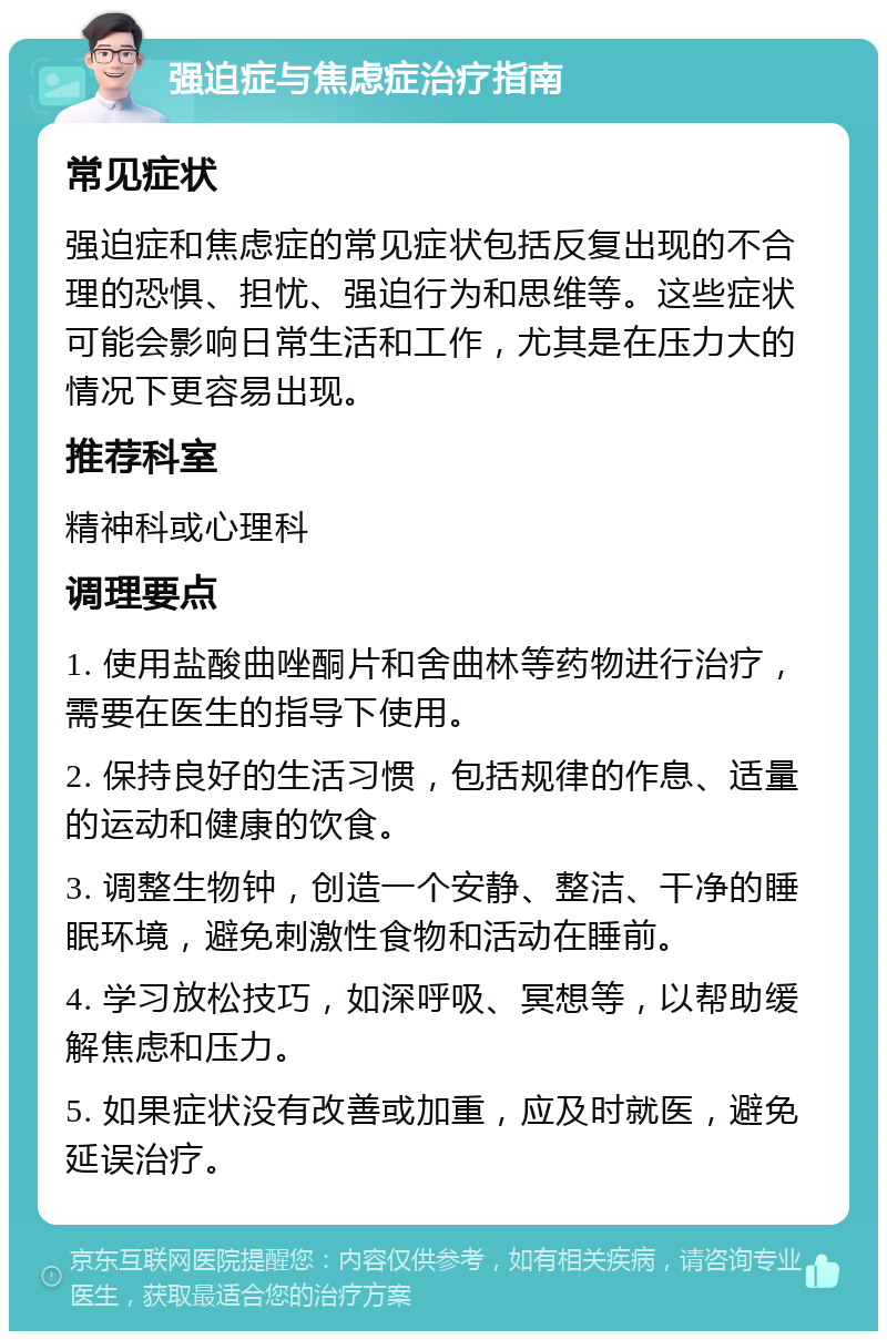 强迫症与焦虑症治疗指南 常见症状 强迫症和焦虑症的常见症状包括反复出现的不合理的恐惧、担忧、强迫行为和思维等。这些症状可能会影响日常生活和工作，尤其是在压力大的情况下更容易出现。 推荐科室 精神科或心理科 调理要点 1. 使用盐酸曲唑酮片和舍曲林等药物进行治疗，需要在医生的指导下使用。 2. 保持良好的生活习惯，包括规律的作息、适量的运动和健康的饮食。 3. 调整生物钟，创造一个安静、整洁、干净的睡眠环境，避免刺激性食物和活动在睡前。 4. 学习放松技巧，如深呼吸、冥想等，以帮助缓解焦虑和压力。 5. 如果症状没有改善或加重，应及时就医，避免延误治疗。