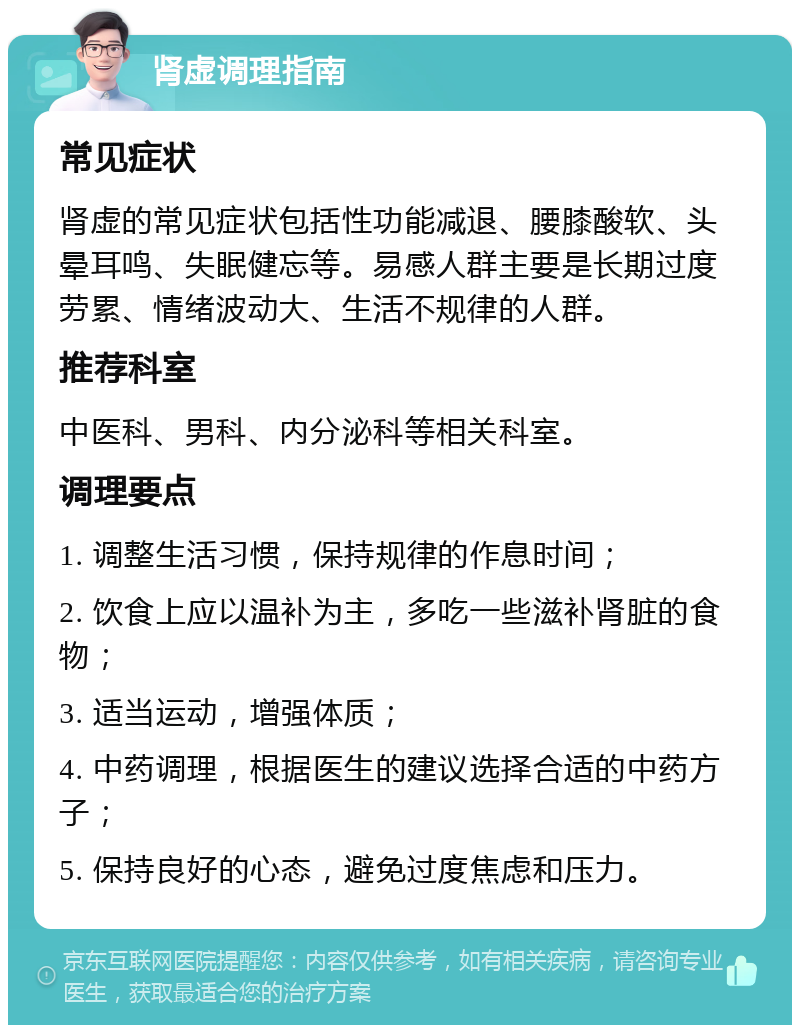 肾虚调理指南 常见症状 肾虚的常见症状包括性功能减退、腰膝酸软、头晕耳鸣、失眠健忘等。易感人群主要是长期过度劳累、情绪波动大、生活不规律的人群。 推荐科室 中医科、男科、内分泌科等相关科室。 调理要点 1. 调整生活习惯，保持规律的作息时间； 2. 饮食上应以温补为主，多吃一些滋补肾脏的食物； 3. 适当运动，增强体质； 4. 中药调理，根据医生的建议选择合适的中药方子； 5. 保持良好的心态，避免过度焦虑和压力。