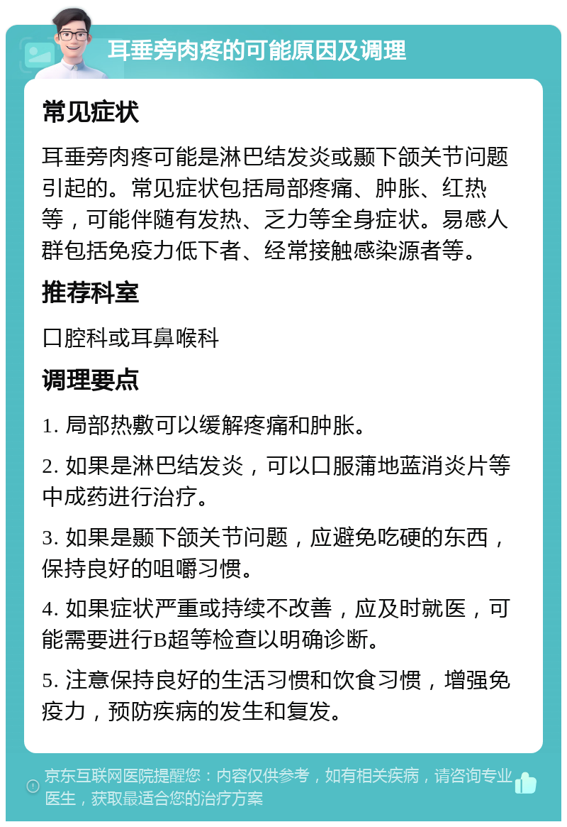 耳垂旁肉疼的可能原因及调理 常见症状 耳垂旁肉疼可能是淋巴结发炎或颞下颌关节问题引起的。常见症状包括局部疼痛、肿胀、红热等，可能伴随有发热、乏力等全身症状。易感人群包括免疫力低下者、经常接触感染源者等。 推荐科室 口腔科或耳鼻喉科 调理要点 1. 局部热敷可以缓解疼痛和肿胀。 2. 如果是淋巴结发炎，可以口服蒲地蓝消炎片等中成药进行治疗。 3. 如果是颞下颌关节问题，应避免吃硬的东西，保持良好的咀嚼习惯。 4. 如果症状严重或持续不改善，应及时就医，可能需要进行B超等检查以明确诊断。 5. 注意保持良好的生活习惯和饮食习惯，增强免疫力，预防疾病的发生和复发。