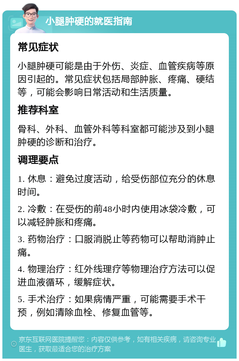 小腿肿硬的就医指南 常见症状 小腿肿硬可能是由于外伤、炎症、血管疾病等原因引起的。常见症状包括局部肿胀、疼痛、硬结等，可能会影响日常活动和生活质量。 推荐科室 骨科、外科、血管外科等科室都可能涉及到小腿肿硬的诊断和治疗。 调理要点 1. 休息：避免过度活动，给受伤部位充分的休息时间。 2. 冷敷：在受伤的前48小时内使用冰袋冷敷，可以减轻肿胀和疼痛。 3. 药物治疗：口服消脱止等药物可以帮助消肿止痛。 4. 物理治疗：红外线理疗等物理治疗方法可以促进血液循环，缓解症状。 5. 手术治疗：如果病情严重，可能需要手术干预，例如清除血栓、修复血管等。