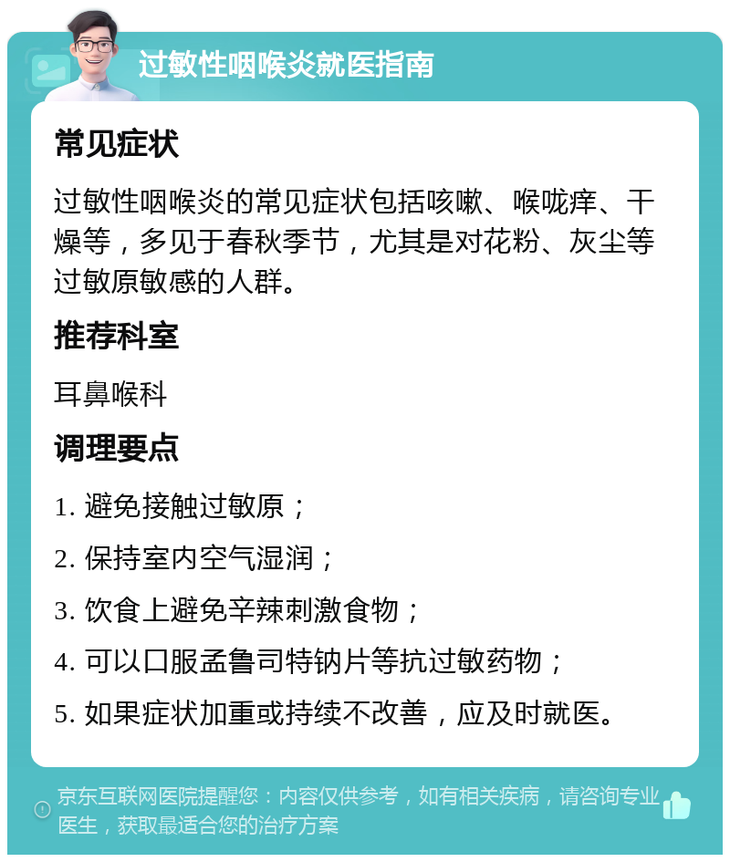 过敏性咽喉炎就医指南 常见症状 过敏性咽喉炎的常见症状包括咳嗽、喉咙痒、干燥等，多见于春秋季节，尤其是对花粉、灰尘等过敏原敏感的人群。 推荐科室 耳鼻喉科 调理要点 1. 避免接触过敏原； 2. 保持室内空气湿润； 3. 饮食上避免辛辣刺激食物； 4. 可以口服孟鲁司特钠片等抗过敏药物； 5. 如果症状加重或持续不改善，应及时就医。