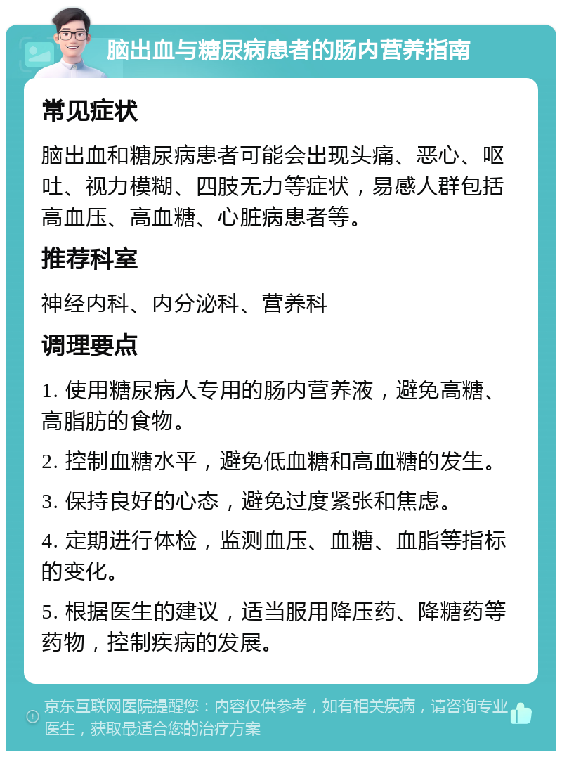 脑出血与糖尿病患者的肠内营养指南 常见症状 脑出血和糖尿病患者可能会出现头痛、恶心、呕吐、视力模糊、四肢无力等症状，易感人群包括高血压、高血糖、心脏病患者等。 推荐科室 神经内科、内分泌科、营养科 调理要点 1. 使用糖尿病人专用的肠内营养液，避免高糖、高脂肪的食物。 2. 控制血糖水平，避免低血糖和高血糖的发生。 3. 保持良好的心态，避免过度紧张和焦虑。 4. 定期进行体检，监测血压、血糖、血脂等指标的变化。 5. 根据医生的建议，适当服用降压药、降糖药等药物，控制疾病的发展。