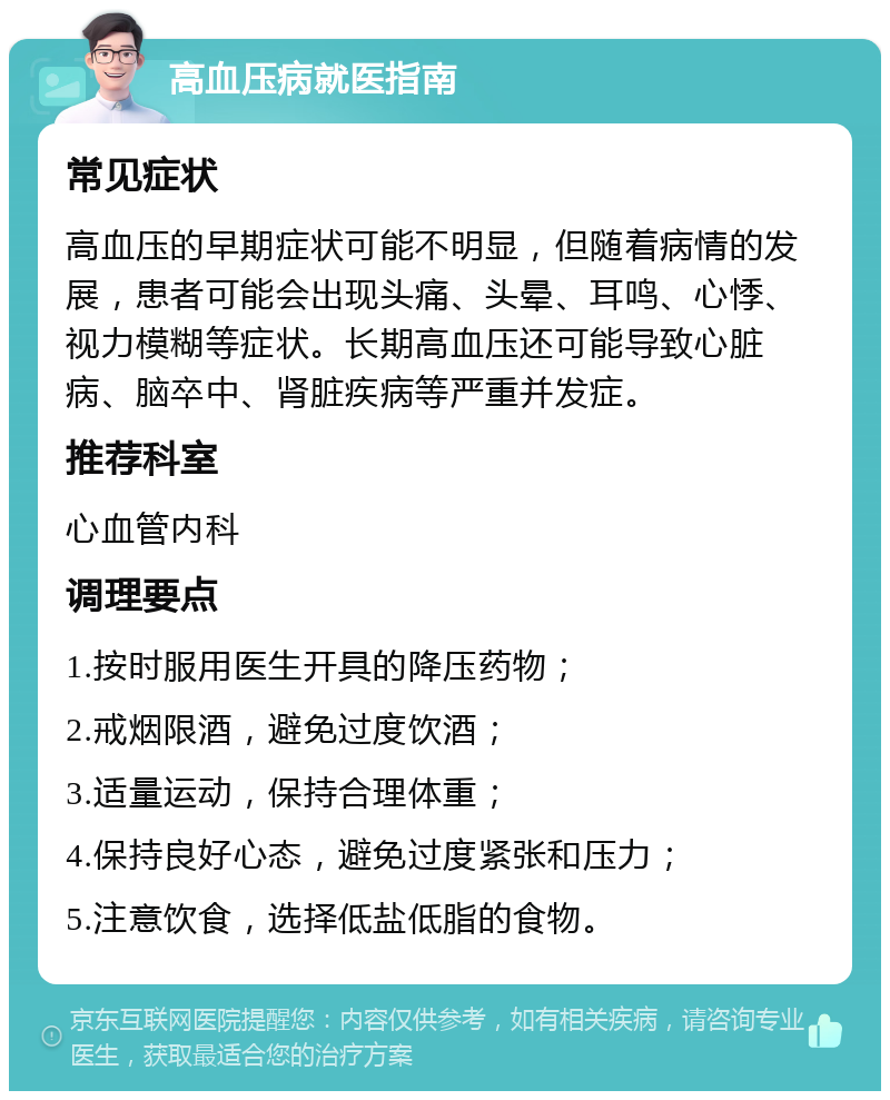 高血压病就医指南 常见症状 高血压的早期症状可能不明显，但随着病情的发展，患者可能会出现头痛、头晕、耳鸣、心悸、视力模糊等症状。长期高血压还可能导致心脏病、脑卒中、肾脏疾病等严重并发症。 推荐科室 心血管内科 调理要点 1.按时服用医生开具的降压药物； 2.戒烟限酒，避免过度饮酒； 3.适量运动，保持合理体重； 4.保持良好心态，避免过度紧张和压力； 5.注意饮食，选择低盐低脂的食物。