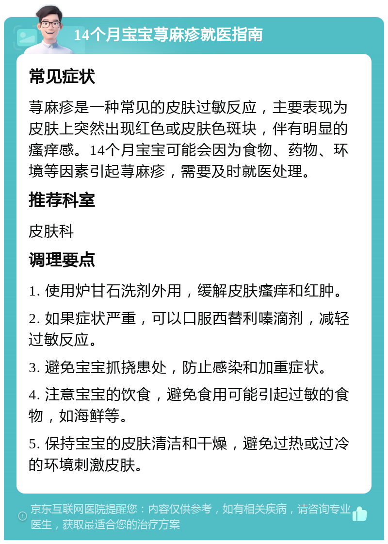 14个月宝宝荨麻疹就医指南 常见症状 荨麻疹是一种常见的皮肤过敏反应，主要表现为皮肤上突然出现红色或皮肤色斑块，伴有明显的瘙痒感。14个月宝宝可能会因为食物、药物、环境等因素引起荨麻疹，需要及时就医处理。 推荐科室 皮肤科 调理要点 1. 使用炉甘石洗剂外用，缓解皮肤瘙痒和红肿。 2. 如果症状严重，可以口服西替利嗪滴剂，减轻过敏反应。 3. 避免宝宝抓挠患处，防止感染和加重症状。 4. 注意宝宝的饮食，避免食用可能引起过敏的食物，如海鲜等。 5. 保持宝宝的皮肤清洁和干燥，避免过热或过冷的环境刺激皮肤。