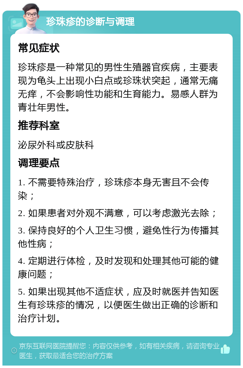 珍珠疹的诊断与调理 常见症状 珍珠疹是一种常见的男性生殖器官疾病，主要表现为龟头上出现小白点或珍珠状突起，通常无痛无痒，不会影响性功能和生育能力。易感人群为青壮年男性。 推荐科室 泌尿外科或皮肤科 调理要点 1. 不需要特殊治疗，珍珠疹本身无害且不会传染； 2. 如果患者对外观不满意，可以考虑激光去除； 3. 保持良好的个人卫生习惯，避免性行为传播其他性病； 4. 定期进行体检，及时发现和处理其他可能的健康问题； 5. 如果出现其他不适症状，应及时就医并告知医生有珍珠疹的情况，以便医生做出正确的诊断和治疗计划。