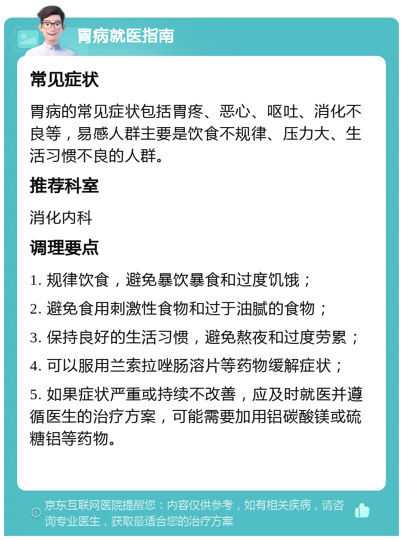 胃病就医指南 常见症状 胃病的常见症状包括胃疼、恶心、呕吐、消化不良等，易感人群主要是饮食不规律、压力大、生活习惯不良的人群。 推荐科室 消化内科 调理要点 1. 规律饮食，避免暴饮暴食和过度饥饿； 2. 避免食用刺激性食物和过于油腻的食物； 3. 保持良好的生活习惯，避免熬夜和过度劳累； 4. 可以服用兰索拉唑肠溶片等药物缓解症状； 5. 如果症状严重或持续不改善，应及时就医并遵循医生的治疗方案，可能需要加用铝碳酸镁或硫糖铝等药物。