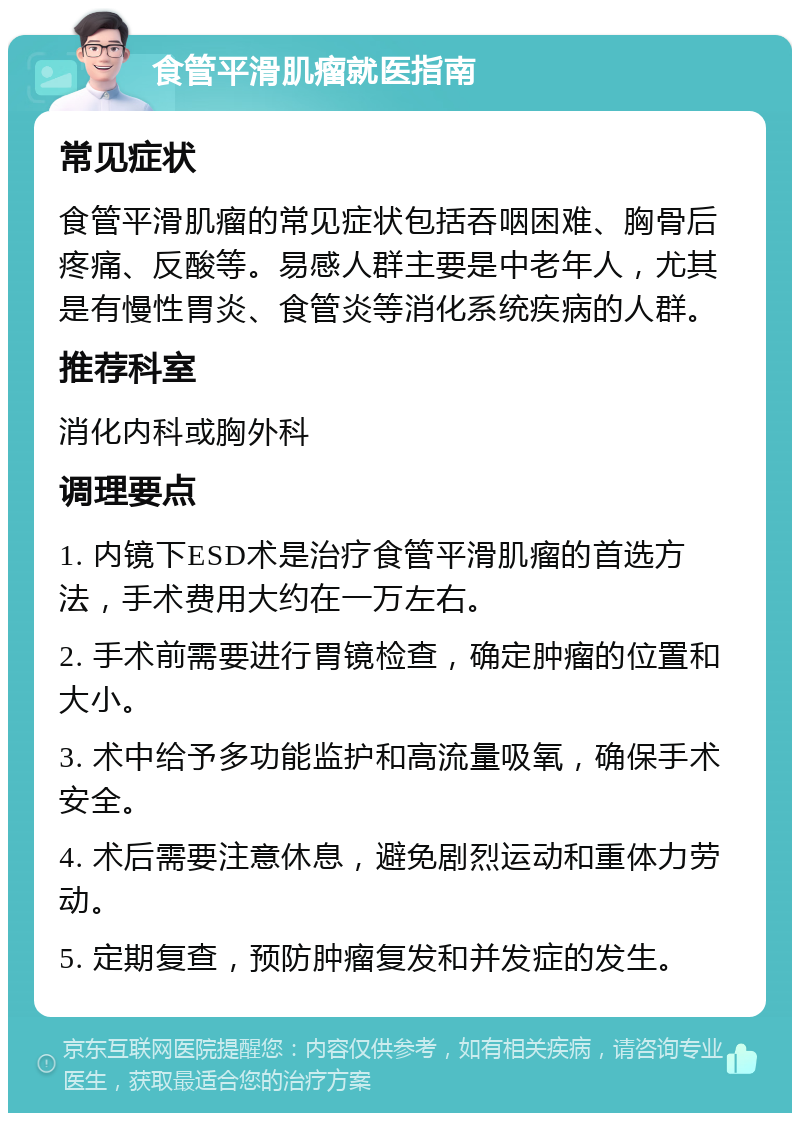 食管平滑肌瘤就医指南 常见症状 食管平滑肌瘤的常见症状包括吞咽困难、胸骨后疼痛、反酸等。易感人群主要是中老年人，尤其是有慢性胃炎、食管炎等消化系统疾病的人群。 推荐科室 消化内科或胸外科 调理要点 1. 内镜下ESD术是治疗食管平滑肌瘤的首选方法，手术费用大约在一万左右。 2. 手术前需要进行胃镜检查，确定肿瘤的位置和大小。 3. 术中给予多功能监护和高流量吸氧，确保手术安全。 4. 术后需要注意休息，避免剧烈运动和重体力劳动。 5. 定期复查，预防肿瘤复发和并发症的发生。