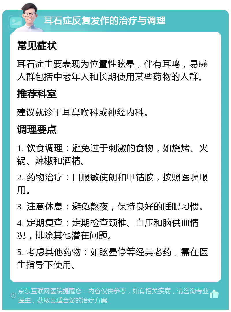 耳石症反复发作的治疗与调理 常见症状 耳石症主要表现为位置性眩晕，伴有耳鸣，易感人群包括中老年人和长期使用某些药物的人群。 推荐科室 建议就诊于耳鼻喉科或神经内科。 调理要点 1. 饮食调理：避免过于刺激的食物，如烧烤、火锅、辣椒和酒精。 2. 药物治疗：口服敏使朗和甲钴胺，按照医嘱服用。 3. 注意休息：避免熬夜，保持良好的睡眠习惯。 4. 定期复查：定期检查颈椎、血压和脑供血情况，排除其他潜在问题。 5. 考虑其他药物：如眩晕停等经典老药，需在医生指导下使用。