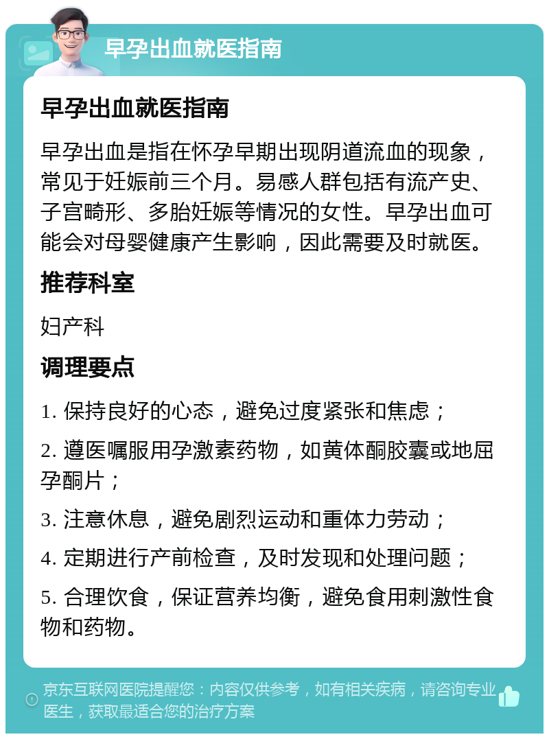 早孕出血就医指南 早孕出血就医指南 早孕出血是指在怀孕早期出现阴道流血的现象，常见于妊娠前三个月。易感人群包括有流产史、子宫畸形、多胎妊娠等情况的女性。早孕出血可能会对母婴健康产生影响，因此需要及时就医。 推荐科室 妇产科 调理要点 1. 保持良好的心态，避免过度紧张和焦虑； 2. 遵医嘱服用孕激素药物，如黄体酮胶囊或地屈孕酮片； 3. 注意休息，避免剧烈运动和重体力劳动； 4. 定期进行产前检查，及时发现和处理问题； 5. 合理饮食，保证营养均衡，避免食用刺激性食物和药物。