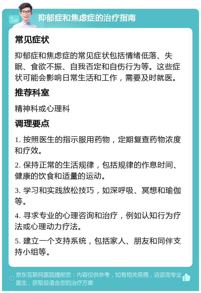 抑郁症和焦虑症的治疗指南 常见症状 抑郁症和焦虑症的常见症状包括情绪低落、失眠、食欲不振、自我否定和自伤行为等。这些症状可能会影响日常生活和工作，需要及时就医。 推荐科室 精神科或心理科 调理要点 1. 按照医生的指示服用药物，定期复查药物浓度和疗效。 2. 保持正常的生活规律，包括规律的作息时间、健康的饮食和适量的运动。 3. 学习和实践放松技巧，如深呼吸、冥想和瑜伽等。 4. 寻求专业的心理咨询和治疗，例如认知行为疗法或心理动力疗法。 5. 建立一个支持系统，包括家人、朋友和同伴支持小组等。