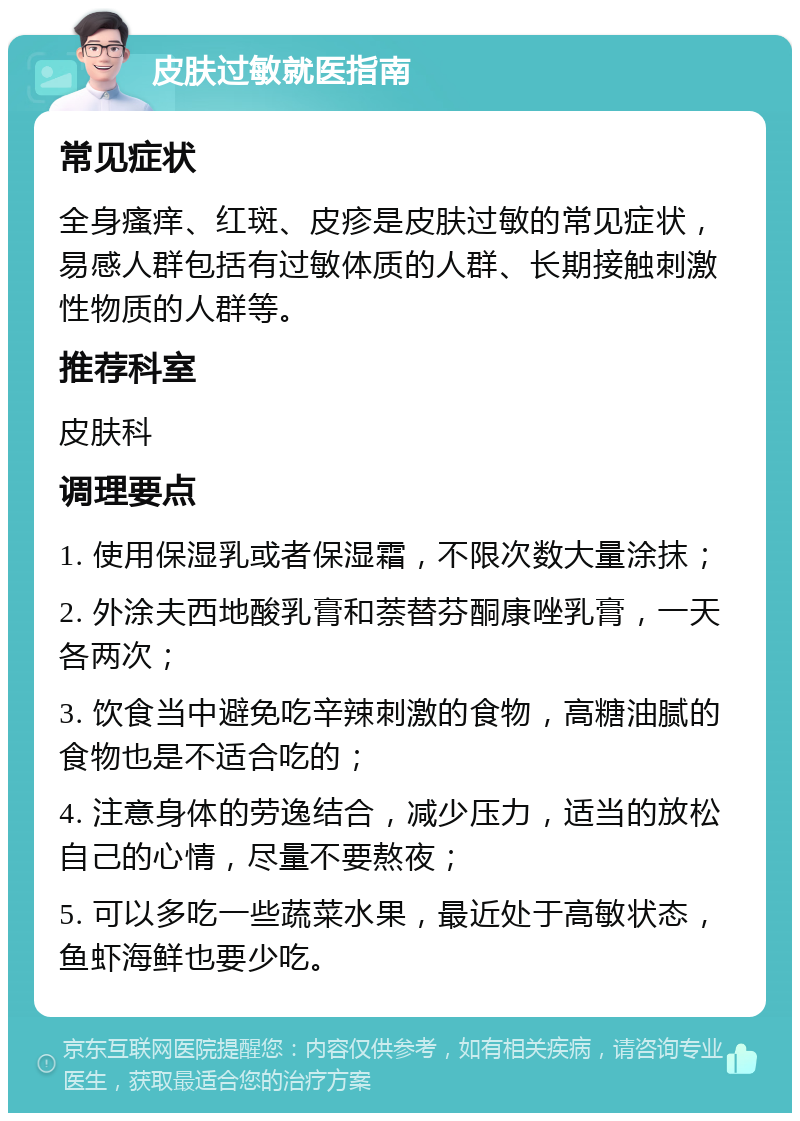 皮肤过敏就医指南 常见症状 全身瘙痒、红斑、皮疹是皮肤过敏的常见症状，易感人群包括有过敏体质的人群、长期接触刺激性物质的人群等。 推荐科室 皮肤科 调理要点 1. 使用保湿乳或者保湿霜，不限次数大量涂抹； 2. 外涂夫西地酸乳膏和萘替芬酮康唑乳膏，一天各两次； 3. 饮食当中避免吃辛辣刺激的食物，高糖油腻的食物也是不适合吃的； 4. 注意身体的劳逸结合，减少压力，适当的放松自己的心情，尽量不要熬夜； 5. 可以多吃一些蔬菜水果，最近处于高敏状态，鱼虾海鲜也要少吃。