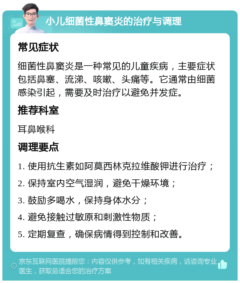 小儿细菌性鼻窦炎的治疗与调理 常见症状 细菌性鼻窦炎是一种常见的儿童疾病，主要症状包括鼻塞、流涕、咳嗽、头痛等。它通常由细菌感染引起，需要及时治疗以避免并发症。 推荐科室 耳鼻喉科 调理要点 1. 使用抗生素如阿莫西林克拉维酸钾进行治疗； 2. 保持室内空气湿润，避免干燥环境； 3. 鼓励多喝水，保持身体水分； 4. 避免接触过敏原和刺激性物质； 5. 定期复查，确保病情得到控制和改善。