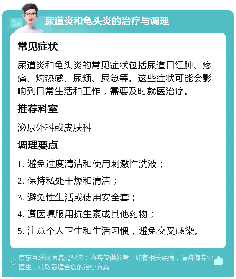 尿道炎和龟头炎的治疗与调理 常见症状 尿道炎和龟头炎的常见症状包括尿道口红肿、疼痛、灼热感、尿频、尿急等。这些症状可能会影响到日常生活和工作，需要及时就医治疗。 推荐科室 泌尿外科或皮肤科 调理要点 1. 避免过度清洁和使用刺激性洗液； 2. 保持私处干燥和清洁； 3. 避免性生活或使用安全套； 4. 遵医嘱服用抗生素或其他药物； 5. 注意个人卫生和生活习惯，避免交叉感染。