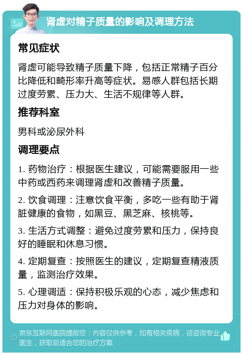 肾虚对精子质量的影响及调理方法 常见症状 肾虚可能导致精子质量下降，包括正常精子百分比降低和畸形率升高等症状。易感人群包括长期过度劳累、压力大、生活不规律等人群。 推荐科室 男科或泌尿外科 调理要点 1. 药物治疗：根据医生建议，可能需要服用一些中药或西药来调理肾虚和改善精子质量。 2. 饮食调理：注意饮食平衡，多吃一些有助于肾脏健康的食物，如黑豆、黑芝麻、核桃等。 3. 生活方式调整：避免过度劳累和压力，保持良好的睡眠和休息习惯。 4. 定期复查：按照医生的建议，定期复查精液质量，监测治疗效果。 5. 心理调适：保持积极乐观的心态，减少焦虑和压力对身体的影响。