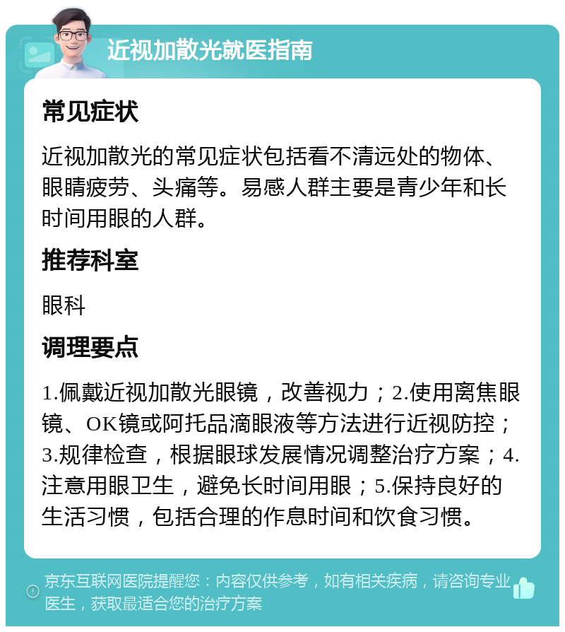 近视加散光就医指南 常见症状 近视加散光的常见症状包括看不清远处的物体、眼睛疲劳、头痛等。易感人群主要是青少年和长时间用眼的人群。 推荐科室 眼科 调理要点 1.佩戴近视加散光眼镜，改善视力；2.使用离焦眼镜、OK镜或阿托品滴眼液等方法进行近视防控；3.规律检查，根据眼球发展情况调整治疗方案；4.注意用眼卫生，避免长时间用眼；5.保持良好的生活习惯，包括合理的作息时间和饮食习惯。