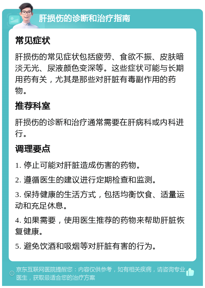 肝损伤的诊断和治疗指南 常见症状 肝损伤的常见症状包括疲劳、食欲不振、皮肤暗淡无光、尿液颜色变深等。这些症状可能与长期用药有关，尤其是那些对肝脏有毒副作用的药物。 推荐科室 肝损伤的诊断和治疗通常需要在肝病科或内科进行。 调理要点 1. 停止可能对肝脏造成伤害的药物。 2. 遵循医生的建议进行定期检查和监测。 3. 保持健康的生活方式，包括均衡饮食、适量运动和充足休息。 4. 如果需要，使用医生推荐的药物来帮助肝脏恢复健康。 5. 避免饮酒和吸烟等对肝脏有害的行为。