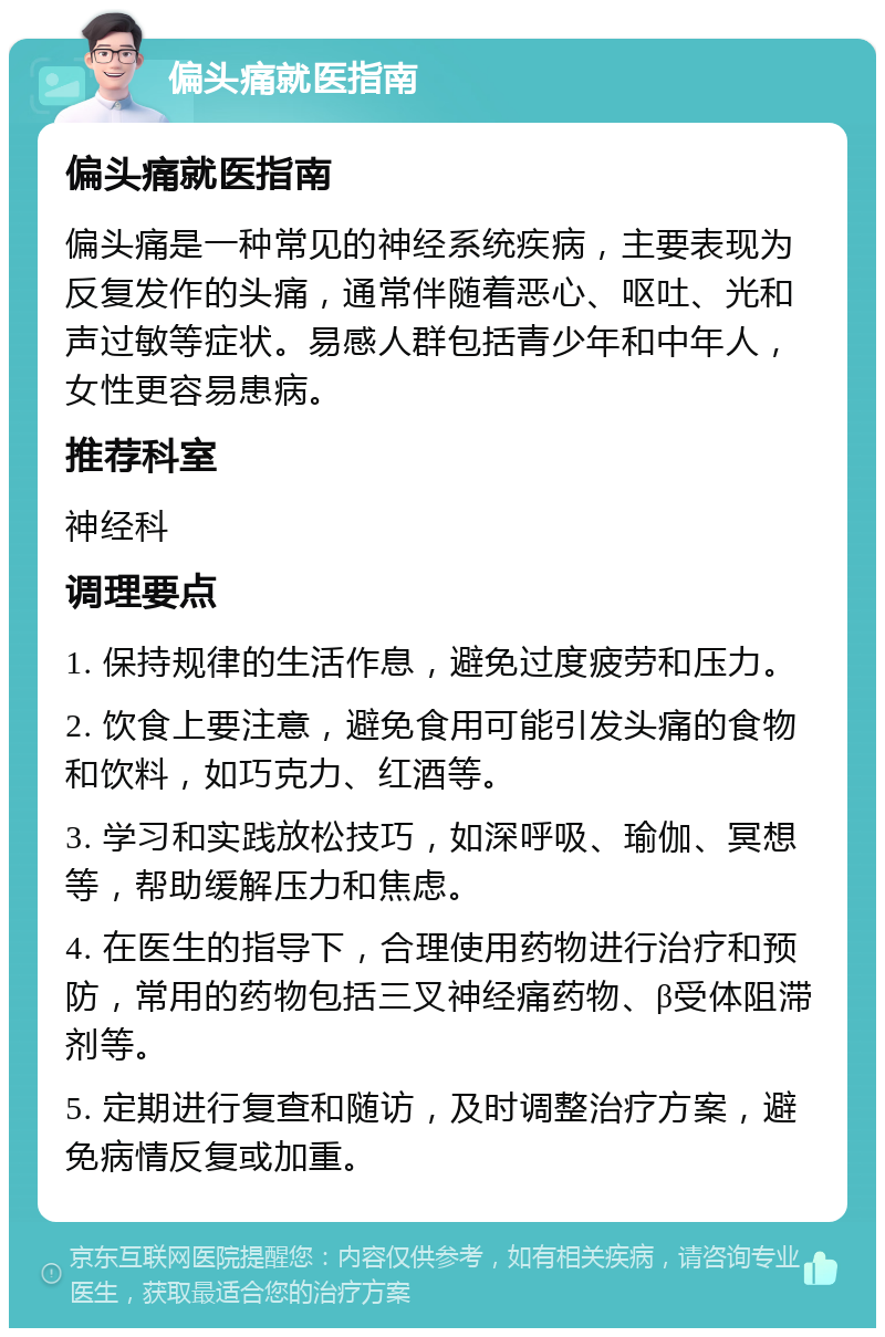 偏头痛就医指南 偏头痛就医指南 偏头痛是一种常见的神经系统疾病，主要表现为反复发作的头痛，通常伴随着恶心、呕吐、光和声过敏等症状。易感人群包括青少年和中年人，女性更容易患病。 推荐科室 神经科 调理要点 1. 保持规律的生活作息，避免过度疲劳和压力。 2. 饮食上要注意，避免食用可能引发头痛的食物和饮料，如巧克力、红酒等。 3. 学习和实践放松技巧，如深呼吸、瑜伽、冥想等，帮助缓解压力和焦虑。 4. 在医生的指导下，合理使用药物进行治疗和预防，常用的药物包括三叉神经痛药物、β受体阻滞剂等。 5. 定期进行复查和随访，及时调整治疗方案，避免病情反复或加重。