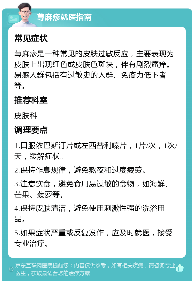 荨麻疹就医指南 常见症状 荨麻疹是一种常见的皮肤过敏反应，主要表现为皮肤上出现红色或皮肤色斑块，伴有剧烈瘙痒。易感人群包括有过敏史的人群、免疫力低下者等。 推荐科室 皮肤科 调理要点 1.口服依巴斯汀片或左西替利嗪片，1片/次，1次/天，缓解症状。 2.保持作息规律，避免熬夜和过度疲劳。 3.注意饮食，避免食用易过敏的食物，如海鲜、芒果、菠萝等。 4.保持皮肤清洁，避免使用刺激性强的洗浴用品。 5.如果症状严重或反复发作，应及时就医，接受专业治疗。