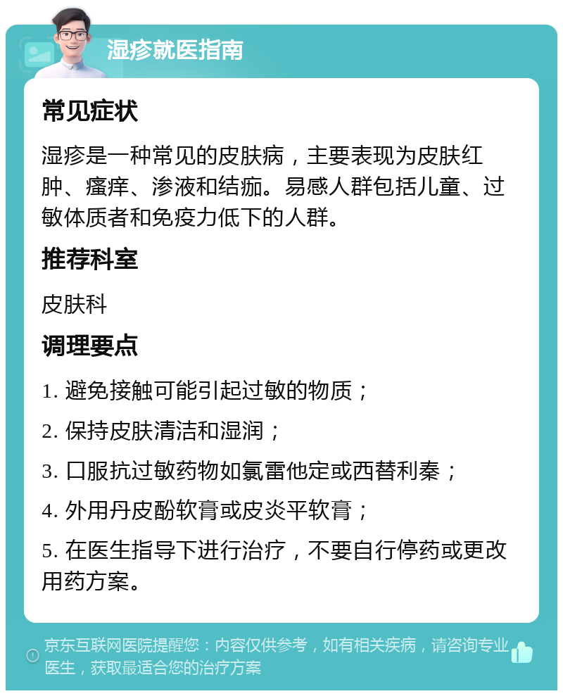 湿疹就医指南 常见症状 湿疹是一种常见的皮肤病，主要表现为皮肤红肿、瘙痒、渗液和结痂。易感人群包括儿童、过敏体质者和免疫力低下的人群。 推荐科室 皮肤科 调理要点 1. 避免接触可能引起过敏的物质； 2. 保持皮肤清洁和湿润； 3. 口服抗过敏药物如氯雷他定或西替利秦； 4. 外用丹皮酚软膏或皮炎平软膏； 5. 在医生指导下进行治疗，不要自行停药或更改用药方案。