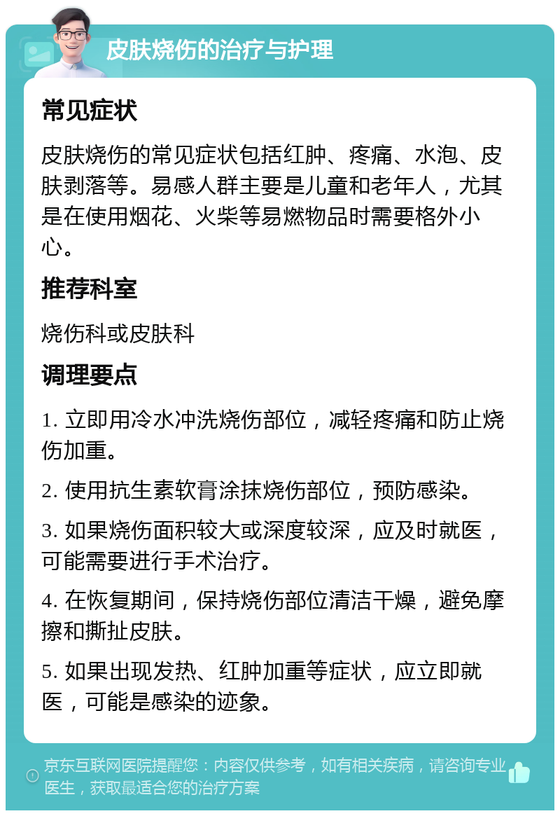 皮肤烧伤的治疗与护理 常见症状 皮肤烧伤的常见症状包括红肿、疼痛、水泡、皮肤剥落等。易感人群主要是儿童和老年人，尤其是在使用烟花、火柴等易燃物品时需要格外小心。 推荐科室 烧伤科或皮肤科 调理要点 1. 立即用冷水冲洗烧伤部位，减轻疼痛和防止烧伤加重。 2. 使用抗生素软膏涂抹烧伤部位，预防感染。 3. 如果烧伤面积较大或深度较深，应及时就医，可能需要进行手术治疗。 4. 在恢复期间，保持烧伤部位清洁干燥，避免摩擦和撕扯皮肤。 5. 如果出现发热、红肿加重等症状，应立即就医，可能是感染的迹象。