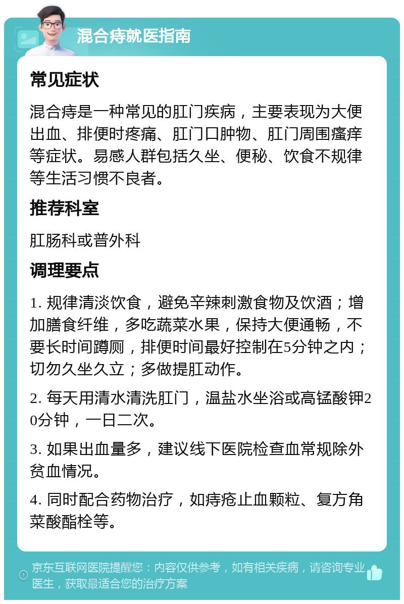 混合痔就医指南 常见症状 混合痔是一种常见的肛门疾病，主要表现为大便出血、排便时疼痛、肛门口肿物、肛门周围瘙痒等症状。易感人群包括久坐、便秘、饮食不规律等生活习惯不良者。 推荐科室 肛肠科或普外科 调理要点 1. 规律清淡饮食，避免辛辣刺激食物及饮酒；增加膳食纤维，多吃蔬菜水果，保持大便通畅，不要长时间蹲厕，排便时间最好控制在5分钟之内；切勿久坐久立；多做提肛动作。 2. 每天用清水清洗肛门，温盐水坐浴或高锰酸钾20分钟，一日二次。 3. 如果出血量多，建议线下医院检查血常规除外贫血情况。 4. 同时配合药物治疗，如痔疮止血颗粒、复方角菜酸酯栓等。