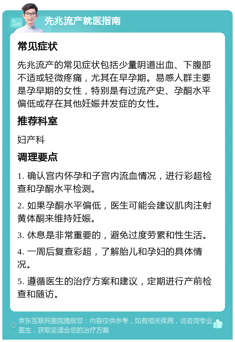 先兆流产就医指南 常见症状 先兆流产的常见症状包括少量阴道出血、下腹部不适或轻微疼痛，尤其在早孕期。易感人群主要是孕早期的女性，特别是有过流产史、孕酮水平偏低或存在其他妊娠并发症的女性。 推荐科室 妇产科 调理要点 1. 确认宫内怀孕和子宫内流血情况，进行彩超检查和孕酮水平检测。 2. 如果孕酮水平偏低，医生可能会建议肌肉注射黄体酮来维持妊娠。 3. 休息是非常重要的，避免过度劳累和性生活。 4. 一周后复查彩超，了解胎儿和孕妇的具体情况。 5. 遵循医生的治疗方案和建议，定期进行产前检查和随访。