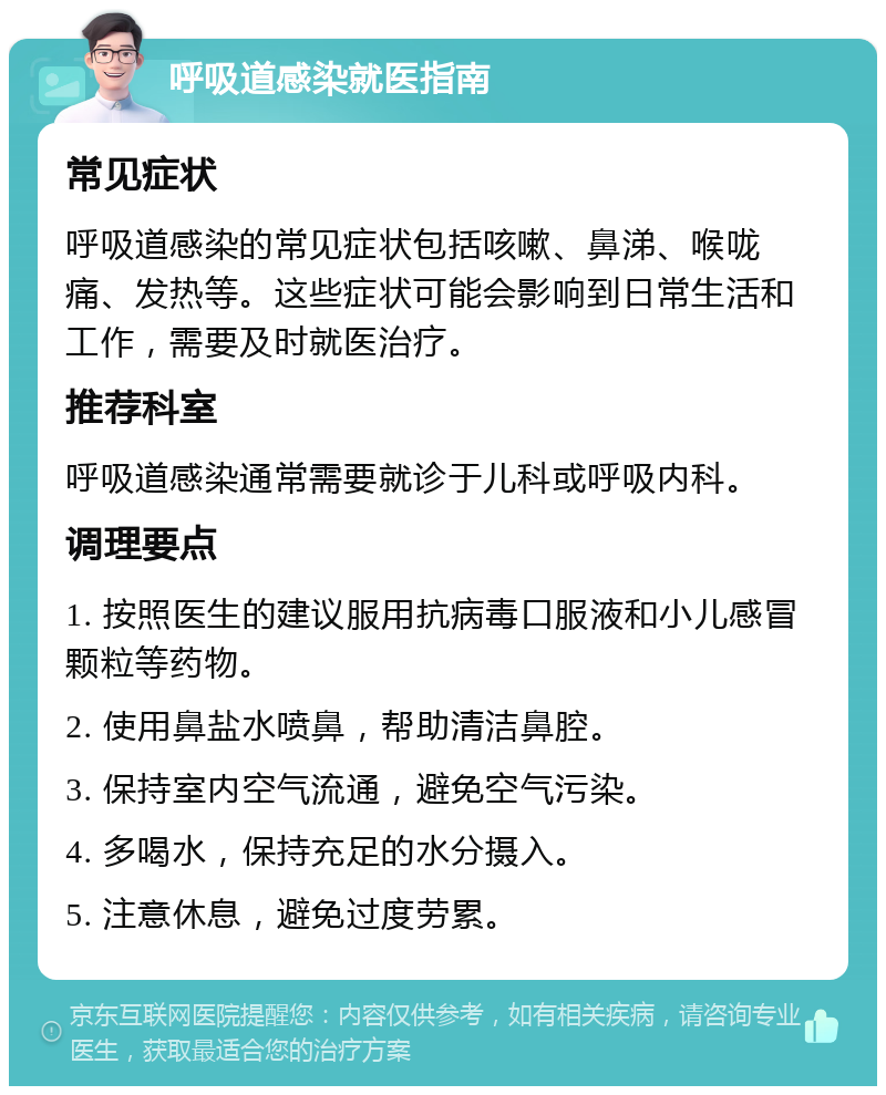 呼吸道感染就医指南 常见症状 呼吸道感染的常见症状包括咳嗽、鼻涕、喉咙痛、发热等。这些症状可能会影响到日常生活和工作，需要及时就医治疗。 推荐科室 呼吸道感染通常需要就诊于儿科或呼吸内科。 调理要点 1. 按照医生的建议服用抗病毒口服液和小儿感冒颗粒等药物。 2. 使用鼻盐水喷鼻，帮助清洁鼻腔。 3. 保持室内空气流通，避免空气污染。 4. 多喝水，保持充足的水分摄入。 5. 注意休息，避免过度劳累。