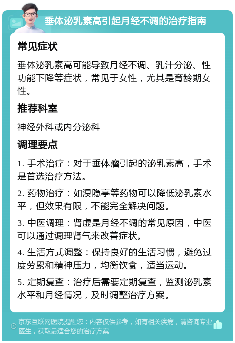 垂体泌乳素高引起月经不调的治疗指南 常见症状 垂体泌乳素高可能导致月经不调、乳汁分泌、性功能下降等症状，常见于女性，尤其是育龄期女性。 推荐科室 神经外科或内分泌科 调理要点 1. 手术治疗：对于垂体瘤引起的泌乳素高，手术是首选治疗方法。 2. 药物治疗：如溴隐亭等药物可以降低泌乳素水平，但效果有限，不能完全解决问题。 3. 中医调理：肾虚是月经不调的常见原因，中医可以通过调理肾气来改善症状。 4. 生活方式调整：保持良好的生活习惯，避免过度劳累和精神压力，均衡饮食，适当运动。 5. 定期复查：治疗后需要定期复查，监测泌乳素水平和月经情况，及时调整治疗方案。