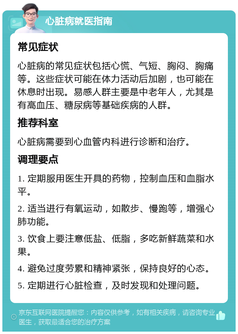 心脏病就医指南 常见症状 心脏病的常见症状包括心慌、气短、胸闷、胸痛等。这些症状可能在体力活动后加剧，也可能在休息时出现。易感人群主要是中老年人，尤其是有高血压、糖尿病等基础疾病的人群。 推荐科室 心脏病需要到心血管内科进行诊断和治疗。 调理要点 1. 定期服用医生开具的药物，控制血压和血脂水平。 2. 适当进行有氧运动，如散步、慢跑等，增强心肺功能。 3. 饮食上要注意低盐、低脂，多吃新鲜蔬菜和水果。 4. 避免过度劳累和精神紧张，保持良好的心态。 5. 定期进行心脏检查，及时发现和处理问题。