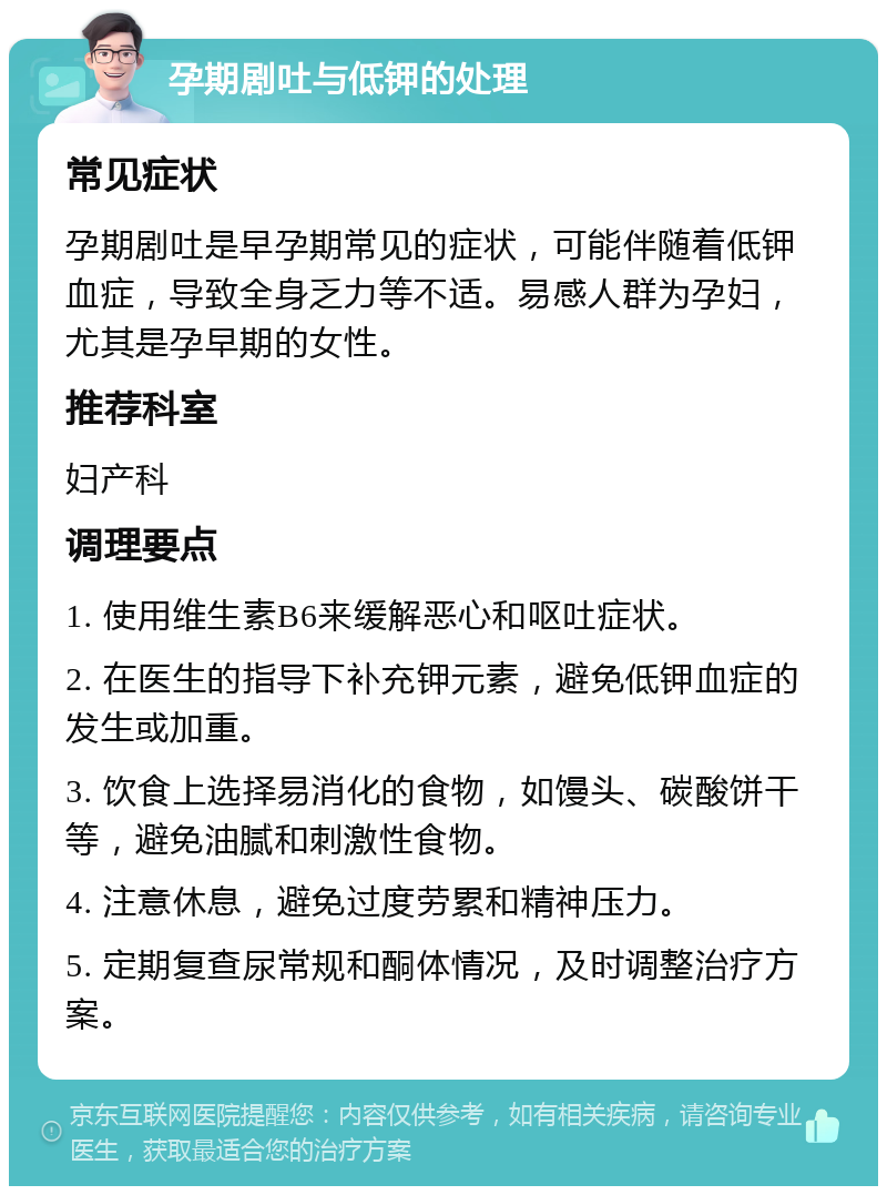 孕期剧吐与低钾的处理 常见症状 孕期剧吐是早孕期常见的症状，可能伴随着低钾血症，导致全身乏力等不适。易感人群为孕妇，尤其是孕早期的女性。 推荐科室 妇产科 调理要点 1. 使用维生素B6来缓解恶心和呕吐症状。 2. 在医生的指导下补充钾元素，避免低钾血症的发生或加重。 3. 饮食上选择易消化的食物，如馒头、碳酸饼干等，避免油腻和刺激性食物。 4. 注意休息，避免过度劳累和精神压力。 5. 定期复查尿常规和酮体情况，及时调整治疗方案。