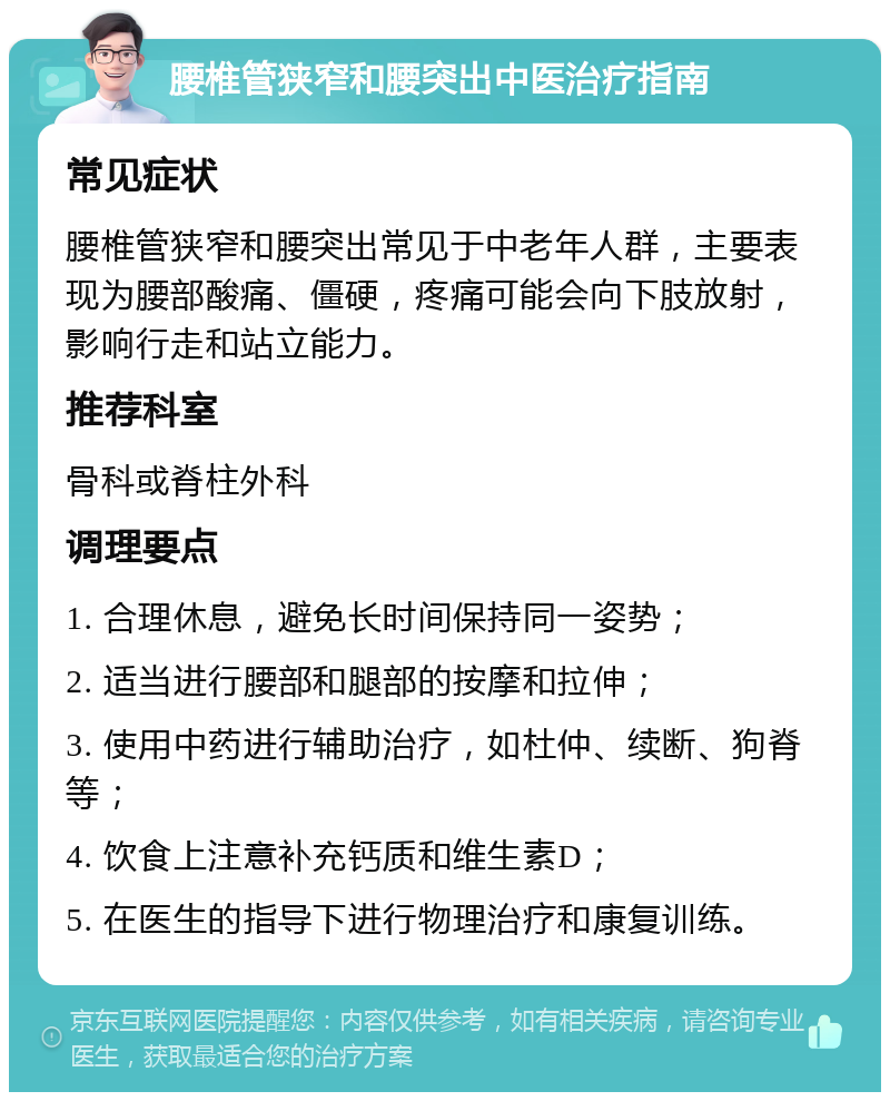 腰椎管狭窄和腰突出中医治疗指南 常见症状 腰椎管狭窄和腰突出常见于中老年人群，主要表现为腰部酸痛、僵硬，疼痛可能会向下肢放射，影响行走和站立能力。 推荐科室 骨科或脊柱外科 调理要点 1. 合理休息，避免长时间保持同一姿势； 2. 适当进行腰部和腿部的按摩和拉伸； 3. 使用中药进行辅助治疗，如杜仲、续断、狗脊等； 4. 饮食上注意补充钙质和维生素D； 5. 在医生的指导下进行物理治疗和康复训练。