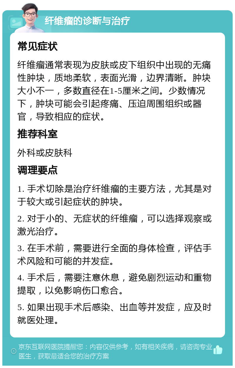 纤维瘤的诊断与治疗 常见症状 纤维瘤通常表现为皮肤或皮下组织中出现的无痛性肿块，质地柔软，表面光滑，边界清晰。肿块大小不一，多数直径在1-5厘米之间。少数情况下，肿块可能会引起疼痛、压迫周围组织或器官，导致相应的症状。 推荐科室 外科或皮肤科 调理要点 1. 手术切除是治疗纤维瘤的主要方法，尤其是对于较大或引起症状的肿块。 2. 对于小的、无症状的纤维瘤，可以选择观察或激光治疗。 3. 在手术前，需要进行全面的身体检查，评估手术风险和可能的并发症。 4. 手术后，需要注意休息，避免剧烈运动和重物提取，以免影响伤口愈合。 5. 如果出现手术后感染、出血等并发症，应及时就医处理。