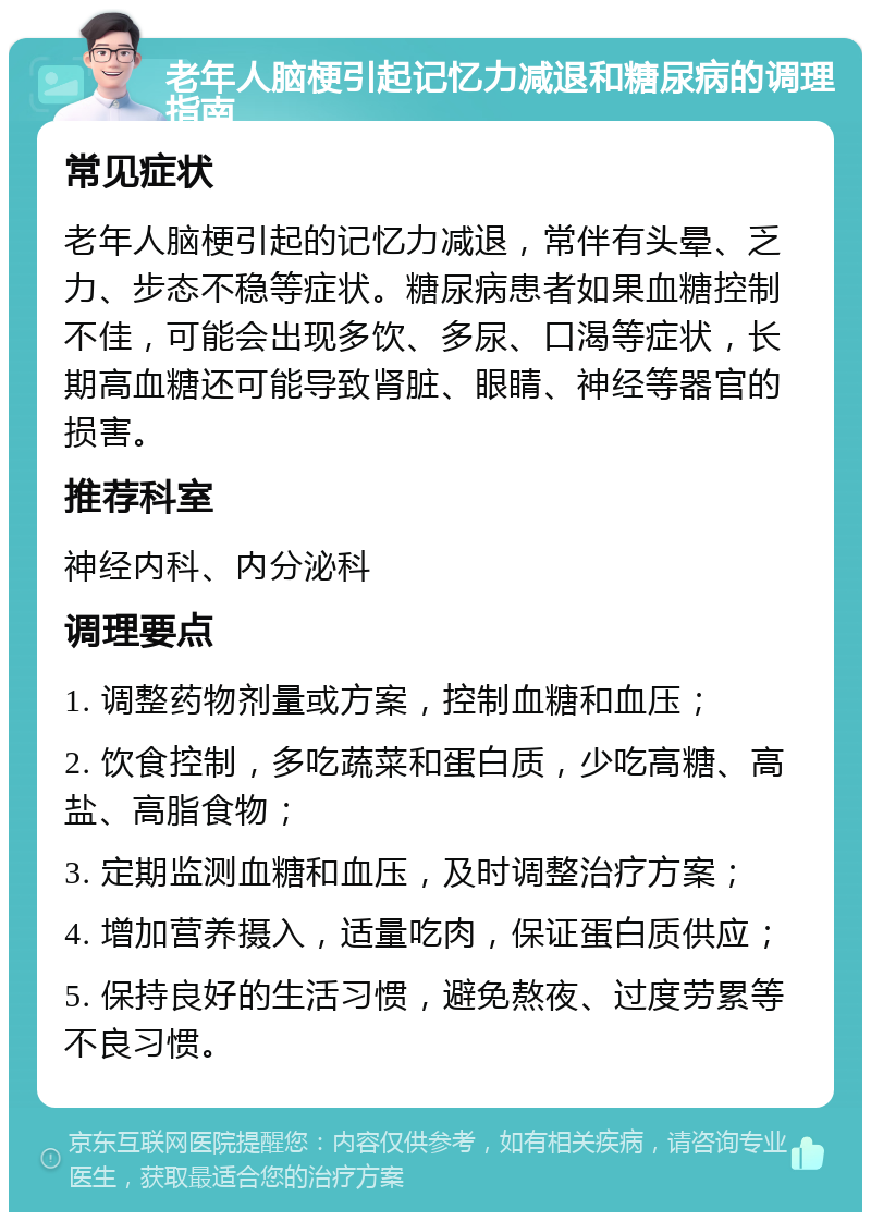 老年人脑梗引起记忆力减退和糖尿病的调理指南 常见症状 老年人脑梗引起的记忆力减退，常伴有头晕、乏力、步态不稳等症状。糖尿病患者如果血糖控制不佳，可能会出现多饮、多尿、口渴等症状，长期高血糖还可能导致肾脏、眼睛、神经等器官的损害。 推荐科室 神经内科、内分泌科 调理要点 1. 调整药物剂量或方案，控制血糖和血压； 2. 饮食控制，多吃蔬菜和蛋白质，少吃高糖、高盐、高脂食物； 3. 定期监测血糖和血压，及时调整治疗方案； 4. 增加营养摄入，适量吃肉，保证蛋白质供应； 5. 保持良好的生活习惯，避免熬夜、过度劳累等不良习惯。