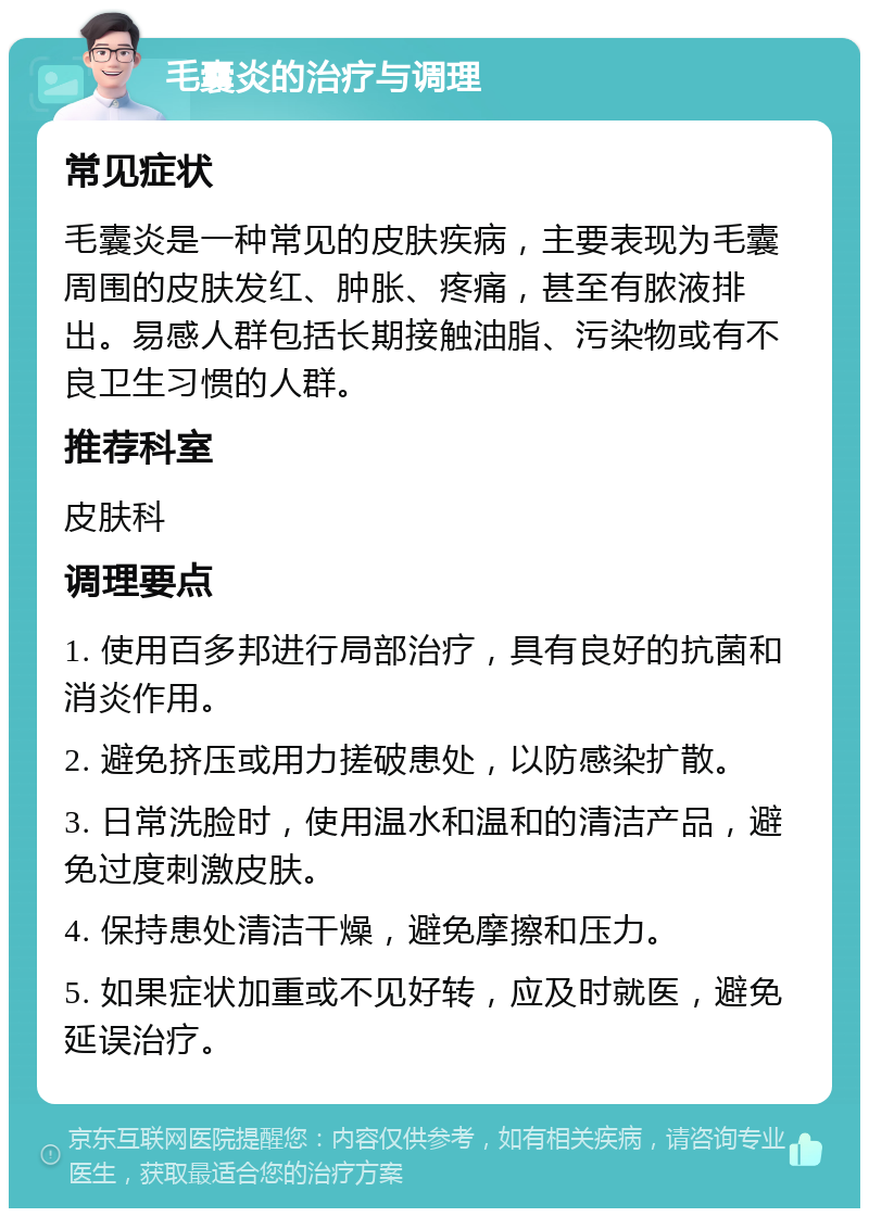 毛囊炎的治疗与调理 常见症状 毛囊炎是一种常见的皮肤疾病，主要表现为毛囊周围的皮肤发红、肿胀、疼痛，甚至有脓液排出。易感人群包括长期接触油脂、污染物或有不良卫生习惯的人群。 推荐科室 皮肤科 调理要点 1. 使用百多邦进行局部治疗，具有良好的抗菌和消炎作用。 2. 避免挤压或用力搓破患处，以防感染扩散。 3. 日常洗脸时，使用温水和温和的清洁产品，避免过度刺激皮肤。 4. 保持患处清洁干燥，避免摩擦和压力。 5. 如果症状加重或不见好转，应及时就医，避免延误治疗。