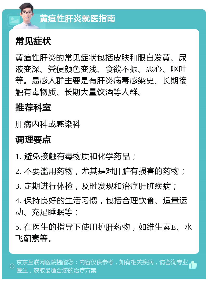 黄疸性肝炎就医指南 常见症状 黄疸性肝炎的常见症状包括皮肤和眼白发黄、尿液变深、粪便颜色变浅、食欲不振、恶心、呕吐等。易感人群主要是有肝炎病毒感染史、长期接触有毒物质、长期大量饮酒等人群。 推荐科室 肝病内科或感染科 调理要点 1. 避免接触有毒物质和化学药品； 2. 不要滥用药物，尤其是对肝脏有损害的药物； 3. 定期进行体检，及时发现和治疗肝脏疾病； 4. 保持良好的生活习惯，包括合理饮食、适量运动、充足睡眠等； 5. 在医生的指导下使用护肝药物，如维生素E、水飞蓟素等。