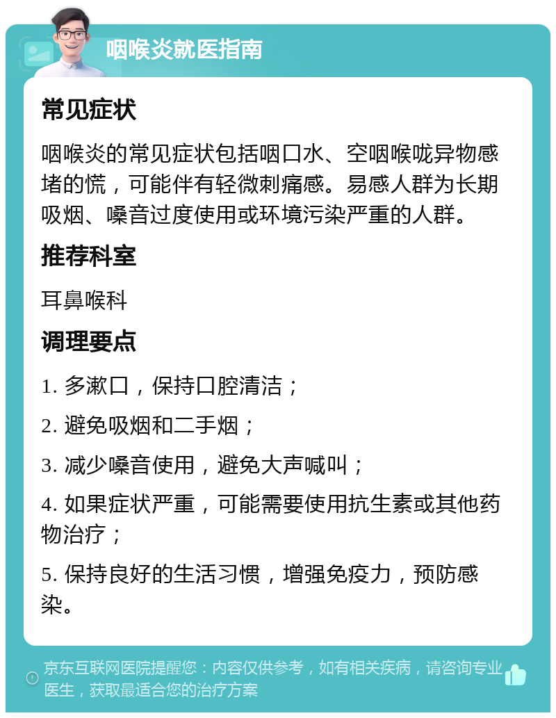 咽喉炎就医指南 常见症状 咽喉炎的常见症状包括咽口水、空咽喉咙异物感堵的慌，可能伴有轻微刺痛感。易感人群为长期吸烟、嗓音过度使用或环境污染严重的人群。 推荐科室 耳鼻喉科 调理要点 1. 多漱口，保持口腔清洁； 2. 避免吸烟和二手烟； 3. 减少嗓音使用，避免大声喊叫； 4. 如果症状严重，可能需要使用抗生素或其他药物治疗； 5. 保持良好的生活习惯，增强免疫力，预防感染。