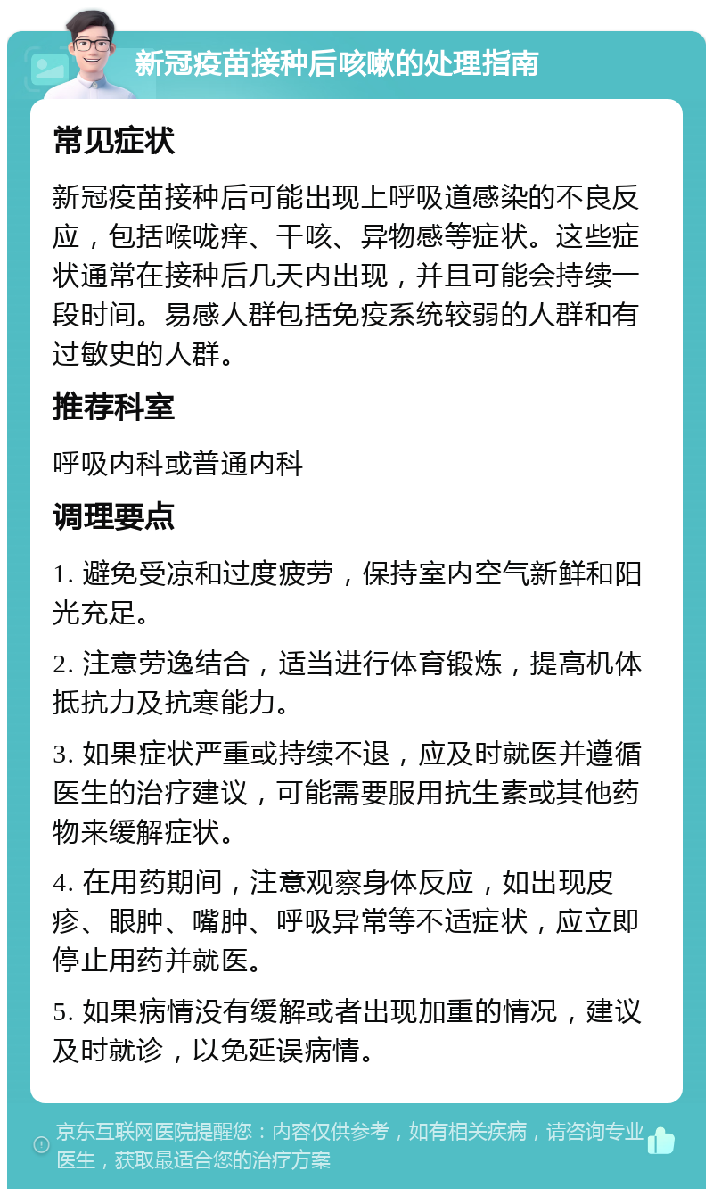 新冠疫苗接种后咳嗽的处理指南 常见症状 新冠疫苗接种后可能出现上呼吸道感染的不良反应，包括喉咙痒、干咳、异物感等症状。这些症状通常在接种后几天内出现，并且可能会持续一段时间。易感人群包括免疫系统较弱的人群和有过敏史的人群。 推荐科室 呼吸内科或普通内科 调理要点 1. 避免受凉和过度疲劳，保持室内空气新鲜和阳光充足。 2. 注意劳逸结合，适当进行体育锻炼，提高机体抵抗力及抗寒能力。 3. 如果症状严重或持续不退，应及时就医并遵循医生的治疗建议，可能需要服用抗生素或其他药物来缓解症状。 4. 在用药期间，注意观察身体反应，如出现皮疹、眼肿、嘴肿、呼吸异常等不适症状，应立即停止用药并就医。 5. 如果病情没有缓解或者出现加重的情况，建议及时就诊，以免延误病情。