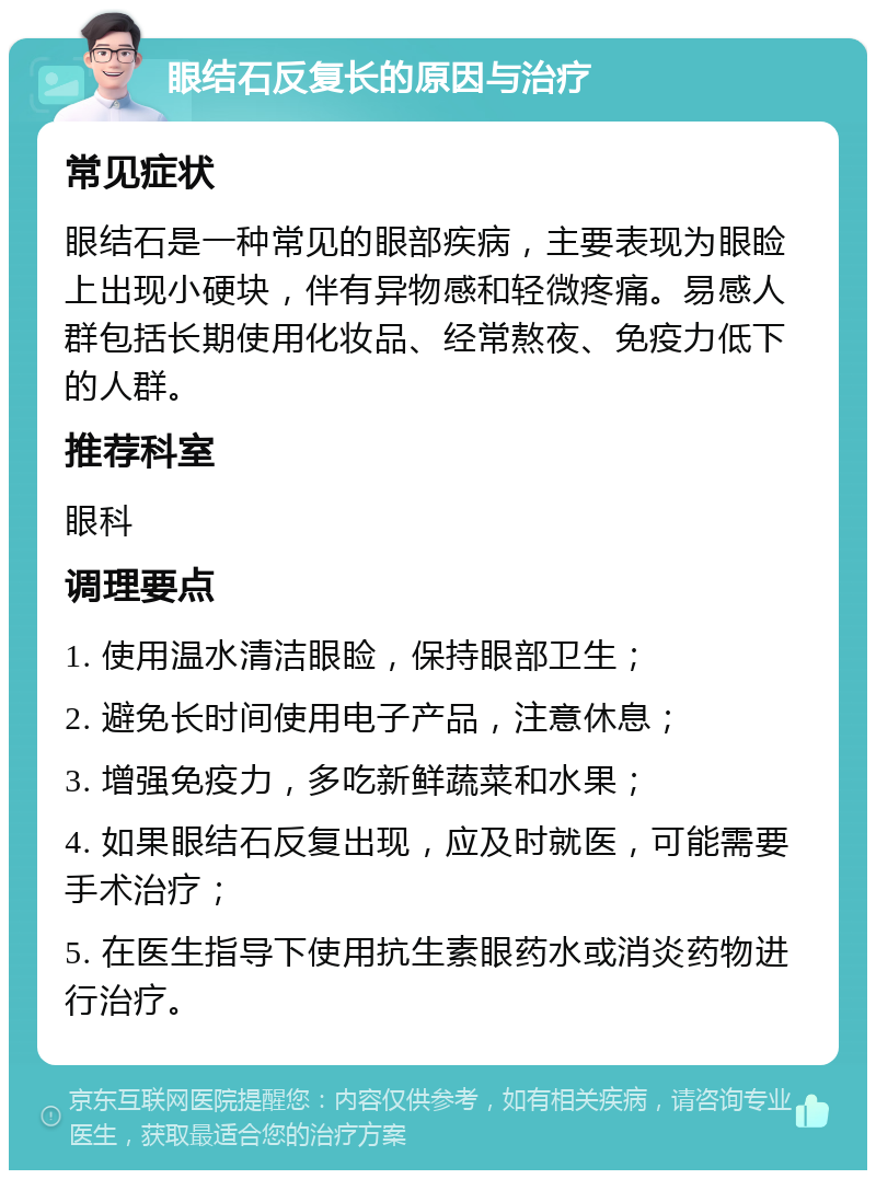 眼结石反复长的原因与治疗 常见症状 眼结石是一种常见的眼部疾病，主要表现为眼睑上出现小硬块，伴有异物感和轻微疼痛。易感人群包括长期使用化妆品、经常熬夜、免疫力低下的人群。 推荐科室 眼科 调理要点 1. 使用温水清洁眼睑，保持眼部卫生； 2. 避免长时间使用电子产品，注意休息； 3. 增强免疫力，多吃新鲜蔬菜和水果； 4. 如果眼结石反复出现，应及时就医，可能需要手术治疗； 5. 在医生指导下使用抗生素眼药水或消炎药物进行治疗。