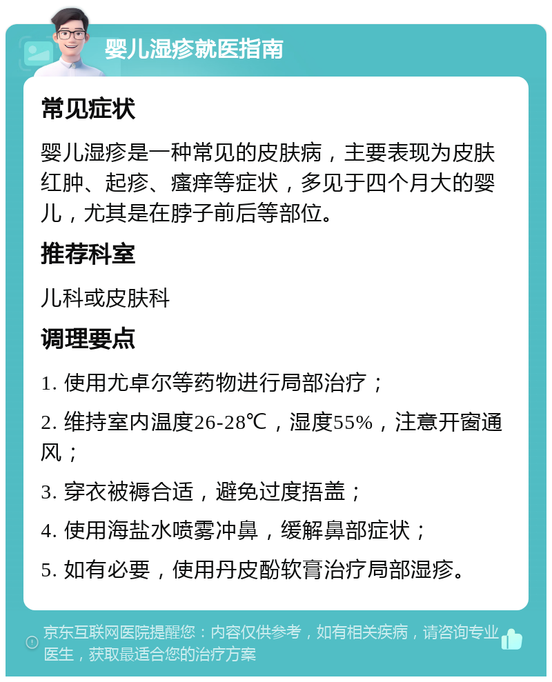 婴儿湿疹就医指南 常见症状 婴儿湿疹是一种常见的皮肤病，主要表现为皮肤红肿、起疹、瘙痒等症状，多见于四个月大的婴儿，尤其是在脖子前后等部位。 推荐科室 儿科或皮肤科 调理要点 1. 使用尤卓尔等药物进行局部治疗； 2. 维持室内温度26-28℃，湿度55%，注意开窗通风； 3. 穿衣被褥合适，避免过度捂盖； 4. 使用海盐水喷雾冲鼻，缓解鼻部症状； 5. 如有必要，使用丹皮酚软膏治疗局部湿疹。