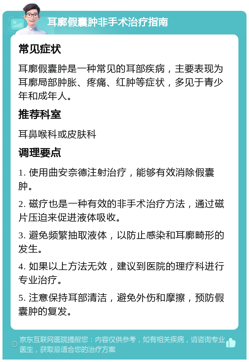 耳廓假囊肿非手术治疗指南 常见症状 耳廓假囊肿是一种常见的耳部疾病，主要表现为耳廓局部肿胀、疼痛、红肿等症状，多见于青少年和成年人。 推荐科室 耳鼻喉科或皮肤科 调理要点 1. 使用曲安奈德注射治疗，能够有效消除假囊肿。 2. 磁疗也是一种有效的非手术治疗方法，通过磁片压迫来促进液体吸收。 3. 避免频繁抽取液体，以防止感染和耳廓畸形的发生。 4. 如果以上方法无效，建议到医院的理疗科进行专业治疗。 5. 注意保持耳部清洁，避免外伤和摩擦，预防假囊肿的复发。