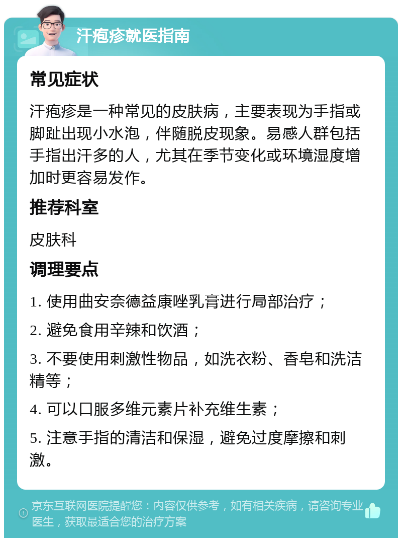 汗疱疹就医指南 常见症状 汗疱疹是一种常见的皮肤病，主要表现为手指或脚趾出现小水泡，伴随脱皮现象。易感人群包括手指出汗多的人，尤其在季节变化或环境湿度增加时更容易发作。 推荐科室 皮肤科 调理要点 1. 使用曲安奈德益康唑乳膏进行局部治疗； 2. 避免食用辛辣和饮酒； 3. 不要使用刺激性物品，如洗衣粉、香皂和洗洁精等； 4. 可以口服多维元素片补充维生素； 5. 注意手指的清洁和保湿，避免过度摩擦和刺激。